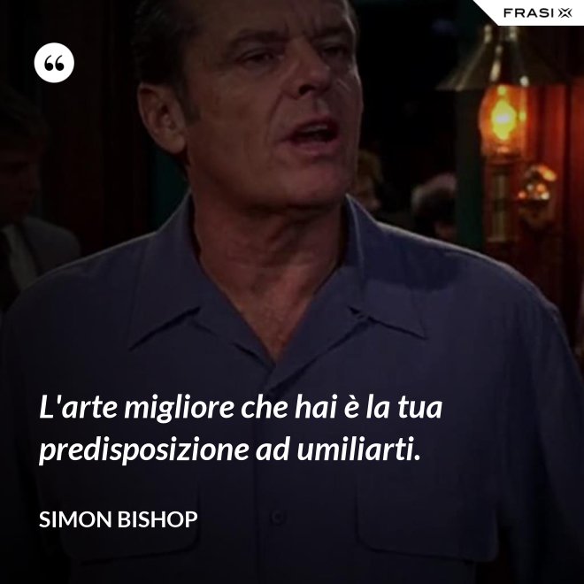 L'arte migliore che hai è la tua predisposizione ad umiliarti. - Simon Bishop