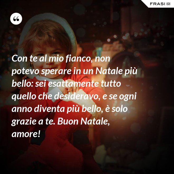 Con te al mio fianco, non potevo sperare in un Natale più bello: sei esattamente tutto quello che desideravo, e se ogni anno diventa più bello, è solo grazie a te. Buon Natale, amore! - Anonimo