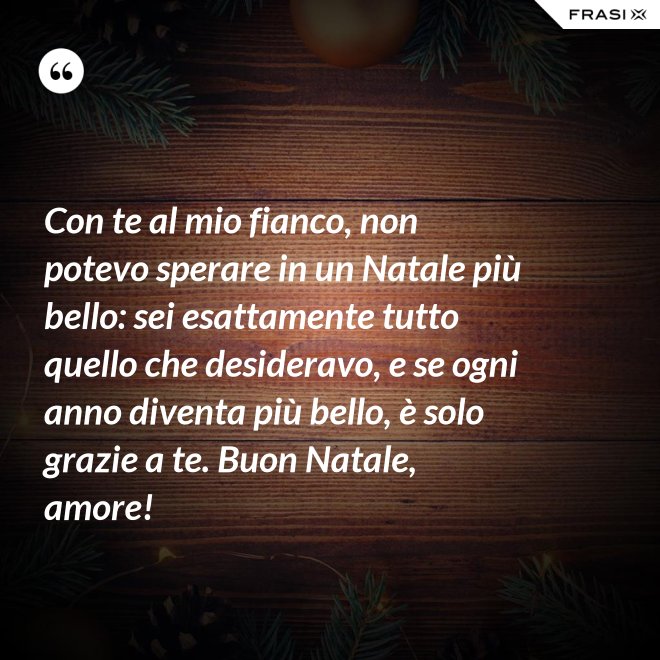 Con te al mio fianco, non potevo sperare in un Natale più bello: sei esattamente tutto quello che desideravo, e se ogni anno diventa più bello, è solo grazie a te. Buon Natale, amore! - Anonimo