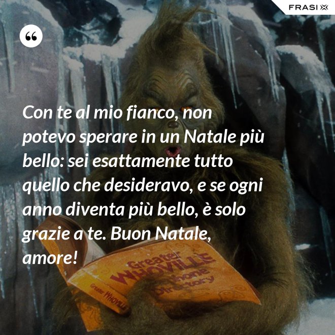 Con te al mio fianco, non potevo sperare in un Natale più bello: sei esattamente tutto quello che desideravo, e se ogni anno diventa più bello, è solo grazie a te. Buon Natale, amore! - Anonimo