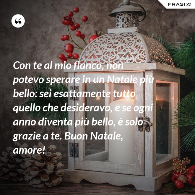 Con te al mio fianco, non potevo sperare in un Natale più bello: sei esattamente tutto quello che desideravo, e se ogni anno diventa più bello, è solo grazie a te. Buon Natale, amore! - Anonimo