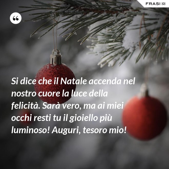 Si dice che il Natale accenda nel nostro cuore la luce della felicità. Sarà vero, ma ai miei occhi resti tu il gioiello più luminoso! Auguri, tesoro mio! - Anonimo
