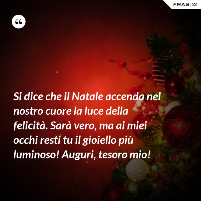 Si dice che il Natale accenda nel nostro cuore la luce della felicità. Sarà vero, ma ai miei occhi resti tu il gioiello più luminoso! Auguri, tesoro mio! - Anonimo
