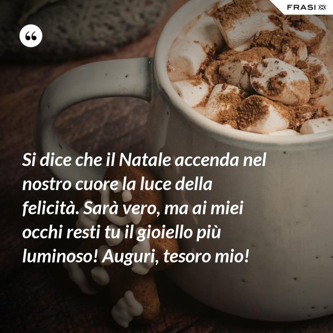 Si dice che il Natale accenda nel nostro cuore la luce della felicità. Sarà vero, ma ai miei occhi resti tu il gioiello più luminoso! Auguri, tesoro mio! - Anonimo
