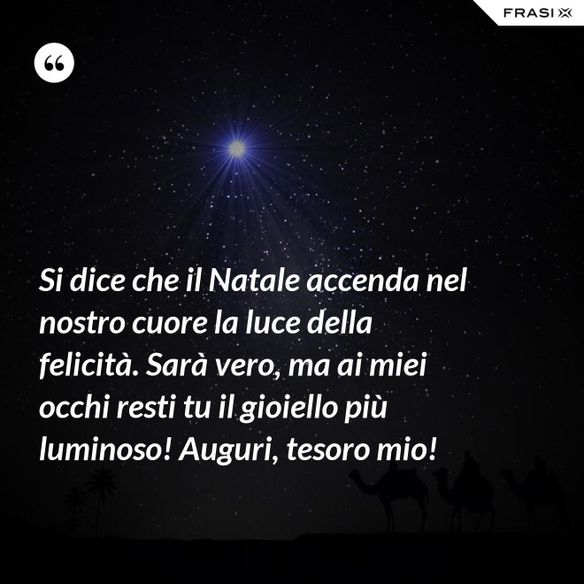 Si dice che il Natale accenda nel nostro cuore la luce della felicità. Sarà vero, ma ai miei occhi resti tu il gioiello più luminoso! Auguri, tesoro mio! - Anonimo