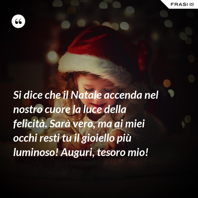 Si dice che il Natale accenda nel nostro cuore la luce della felicità. Sarà vero, ma ai miei occhi resti tu il gioiello più luminoso! Auguri, tesoro mio! - Anonimo