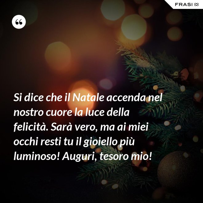 Si dice che il Natale accenda nel nostro cuore la luce della felicità. Sarà vero, ma ai miei occhi resti tu il gioiello più luminoso! Auguri, tesoro mio! - Anonimo
