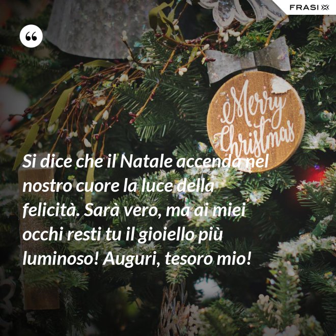 Si dice che il Natale accenda nel nostro cuore la luce della felicità. Sarà vero, ma ai miei occhi resti tu il gioiello più luminoso! Auguri, tesoro mio! - Anonimo