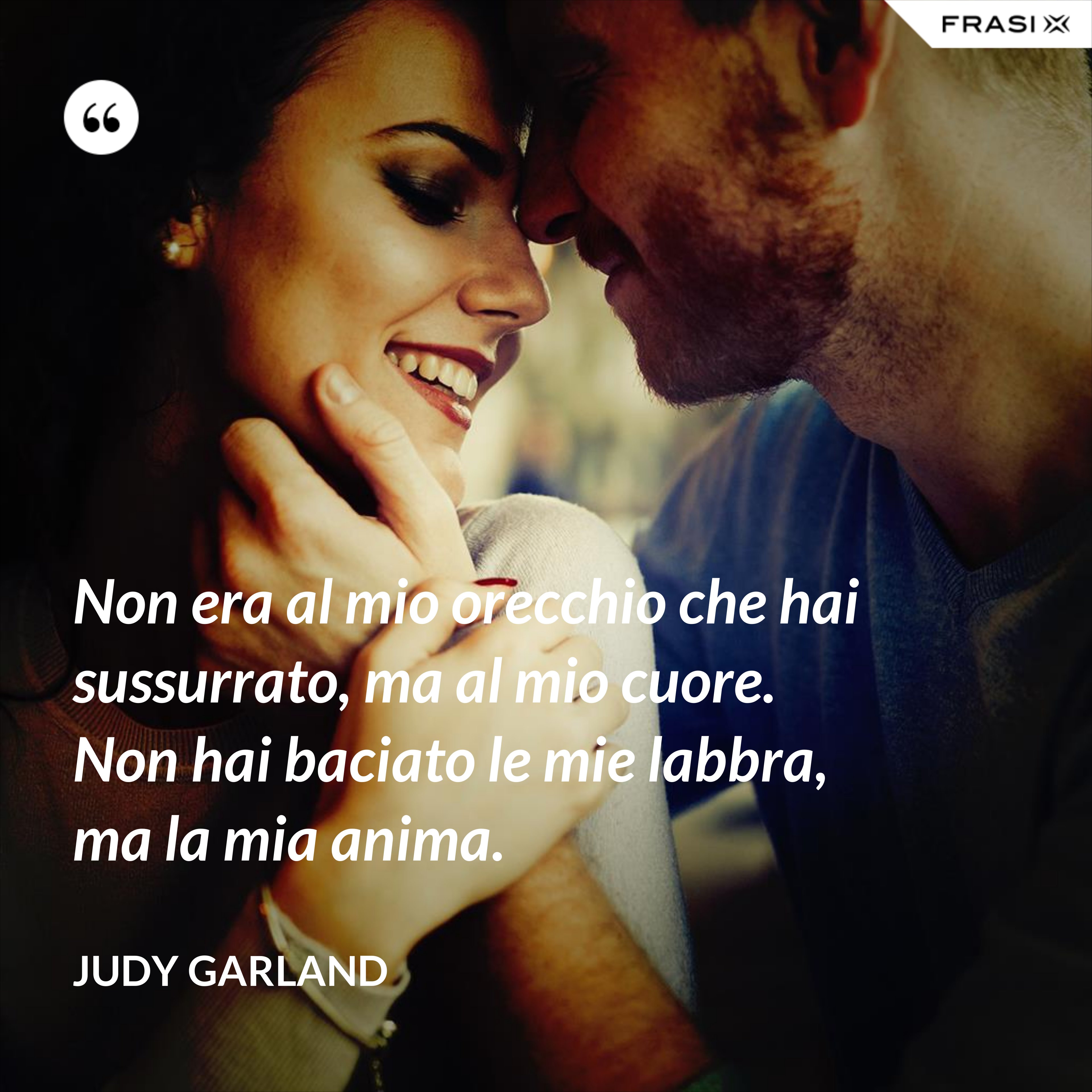 Non era al mio orecchio che hai sussurrato, ma al mio cuore. Non hai baciato le mie labbra, ma la mia anima. - Judy Garland
