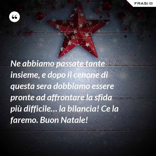 Ne abbiamo passate tante insieme, e dopo il cenone di questa sera dobbiamo essere pronte ad affrontare la sfida più difficile… la bilancia! Ce la faremo. Buon Natale! - Anonimo
