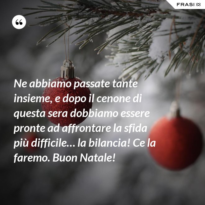 Ne abbiamo passate tante insieme, e dopo il cenone di questa sera dobbiamo essere pronte ad affrontare la sfida più difficile… la bilancia! Ce la faremo. Buon Natale! - Anonimo