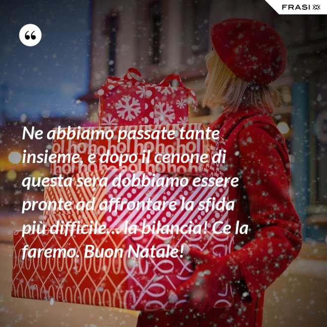 Ne abbiamo passate tante insieme, e dopo il cenone di questa sera dobbiamo essere pronte ad affrontare la sfida più difficile… la bilancia! Ce la faremo. Buon Natale! - Anonimo