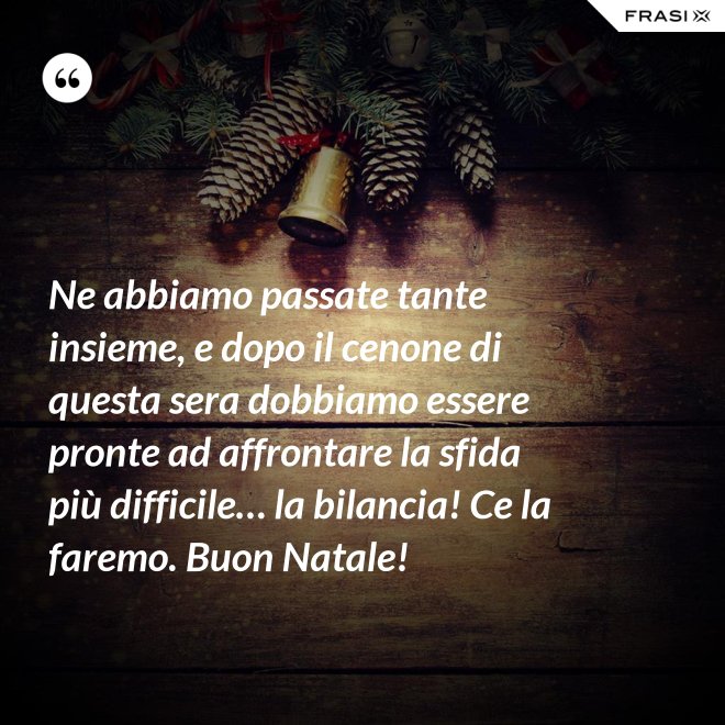 Ne abbiamo passate tante insieme, e dopo il cenone di questa sera dobbiamo essere pronte ad affrontare la sfida più difficile… la bilancia! Ce la faremo. Buon Natale! - Anonimo