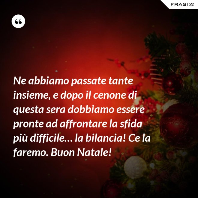 Ne abbiamo passate tante insieme, e dopo il cenone di questa sera dobbiamo essere pronte ad affrontare la sfida più difficile… la bilancia! Ce la faremo. Buon Natale! - Anonimo