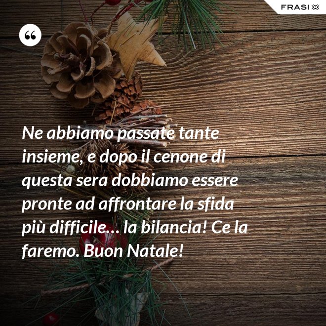 Ne abbiamo passate tante insieme, e dopo il cenone di questa sera dobbiamo essere pronte ad affrontare la sfida più difficile… la bilancia! Ce la faremo. Buon Natale! - Anonimo