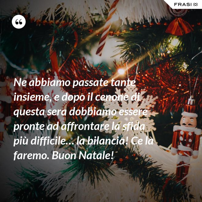 Ne abbiamo passate tante insieme, e dopo il cenone di questa sera dobbiamo essere pronte ad affrontare la sfida più difficile… la bilancia! Ce la faremo. Buon Natale! - Anonimo