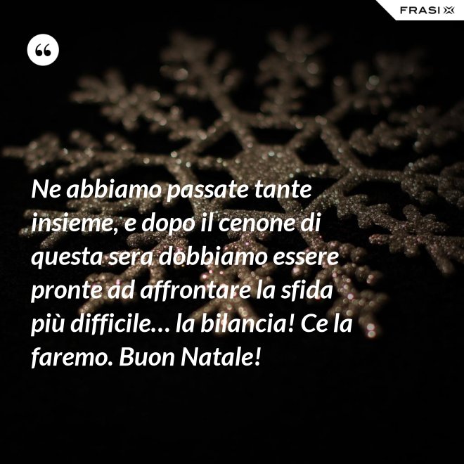 Ne abbiamo passate tante insieme, e dopo il cenone di questa sera dobbiamo essere pronte ad affrontare la sfida più difficile… la bilancia! Ce la faremo. Buon Natale! - Anonimo