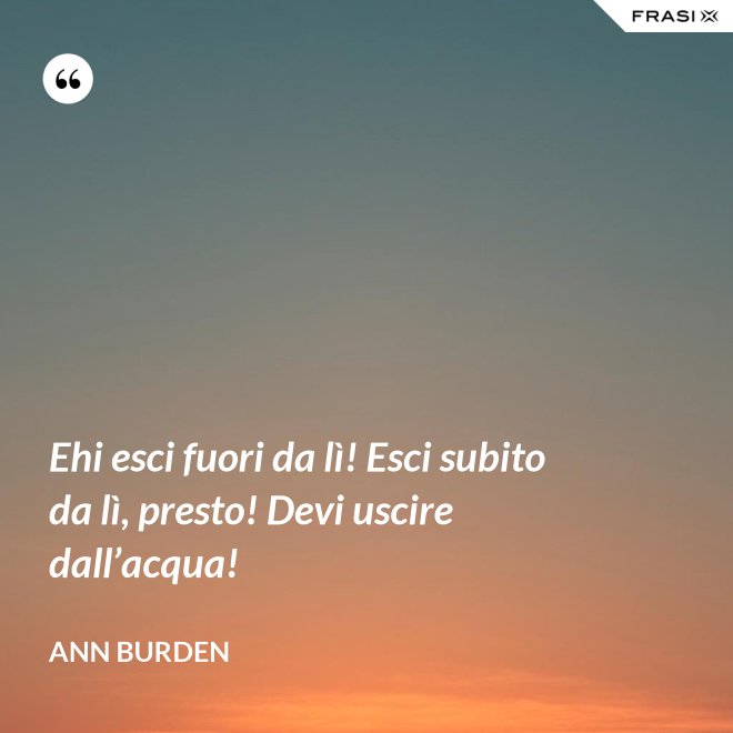 Ehi esci fuori da lì! Esci subito da lì, presto! Devi uscire dall’acqua! - Ann Burden