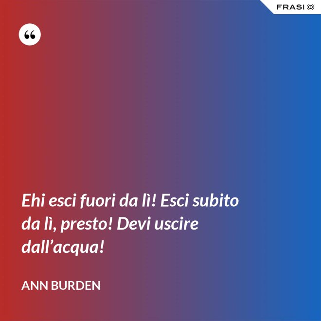 Ehi esci fuori da lì! Esci subito da lì, presto! Devi uscire dall’acqua! - Ann Burden