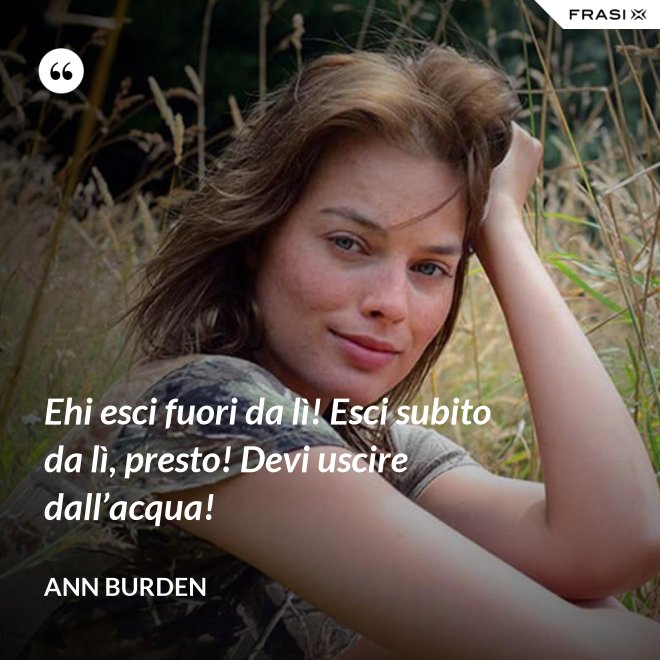 Ehi esci fuori da lì! Esci subito da lì, presto! Devi uscire dall’acqua! - Ann Burden