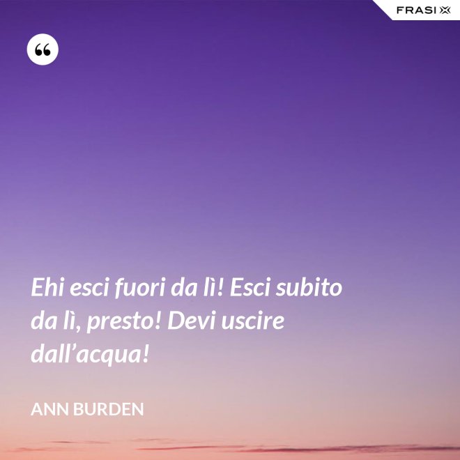 Ehi esci fuori da lì! Esci subito da lì, presto! Devi uscire dall’acqua! - Ann Burden