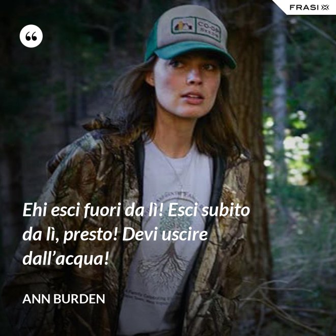 Ehi esci fuori da lì! Esci subito da lì, presto! Devi uscire dall’acqua! - Ann Burden