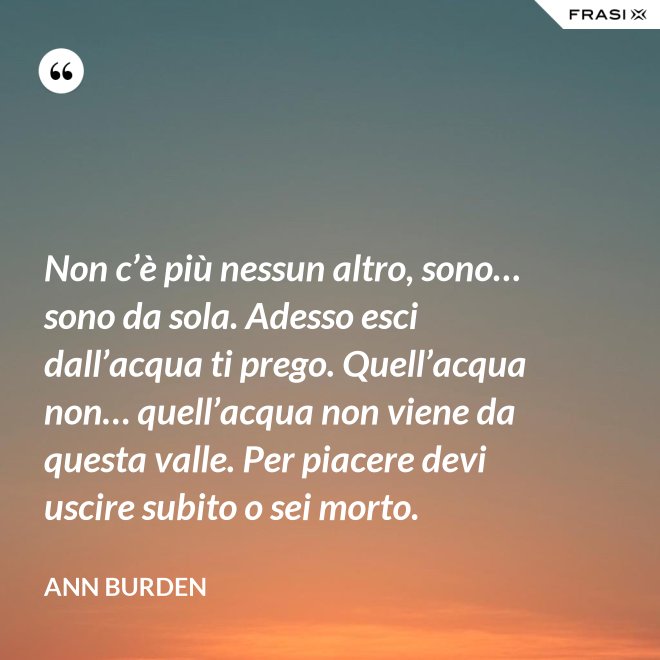 Non c’è più nessun altro, sono… sono da sola. Adesso esci dall’acqua ti prego. Quell’acqua non… quell’acqua non viene da questa valle. Per piacere devi uscire subito o sei morto. - Ann Burden
