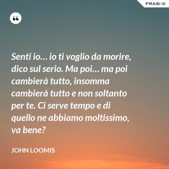 Senti io… io ti voglio da morire, dico sul serio. Ma poi… ma poi cambierà tutto, insomma cambierà tutto e non soltanto per te. Ci serve tempo e di quello ne abbiamo moltissimo, va bene? - John Loomis