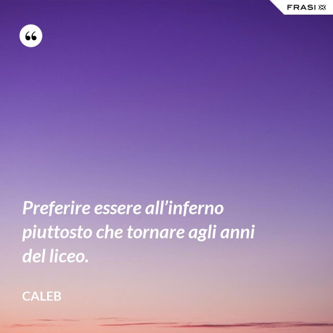 Preferire essere all’inferno piuttosto che tornare agli anni del liceo. - Caleb