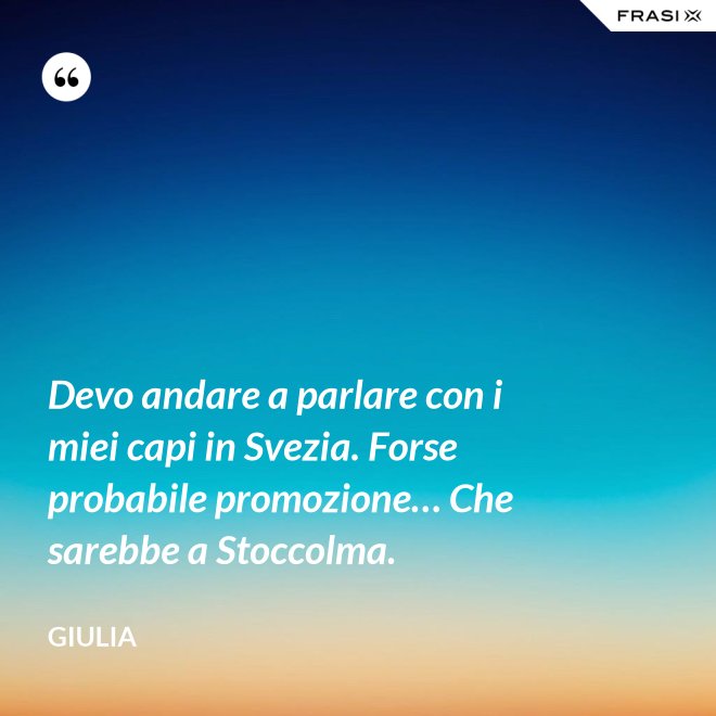 Devo andare a parlare con i miei capi in Svezia. Forse probabile promozione… Che sarebbe a Stoccolma. - Giulia