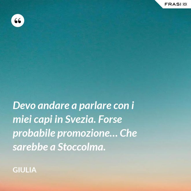 Devo andare a parlare con i miei capi in Svezia. Forse probabile promozione… Che sarebbe a Stoccolma. - Giulia
