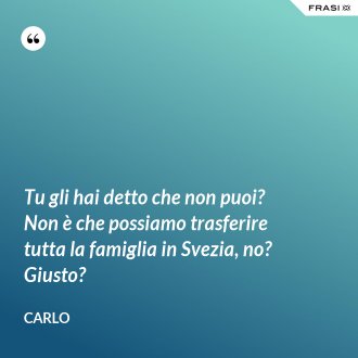 Tu gli hai detto che non puoi? Non è che possiamo trasferire tutta la famiglia in Svezia, no? Giusto? - Carlo
