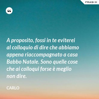 A proposito, fossi in te eviterei al colloquio di dire che abbiamo appena riaccompagnato a casa Babbo Natale. Sono quelle cose che ai colloqui forse è meglio non dire. - Carlo