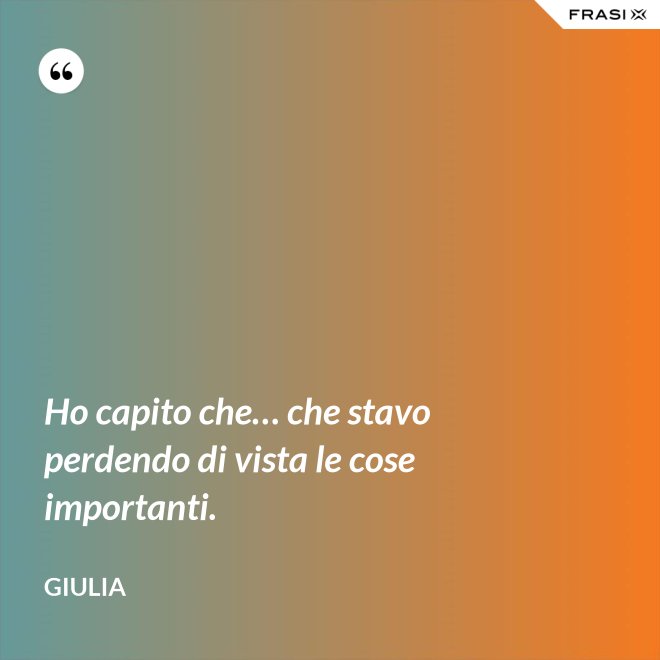 Ho capito che… che stavo perdendo di vista le cose importanti. - Giulia