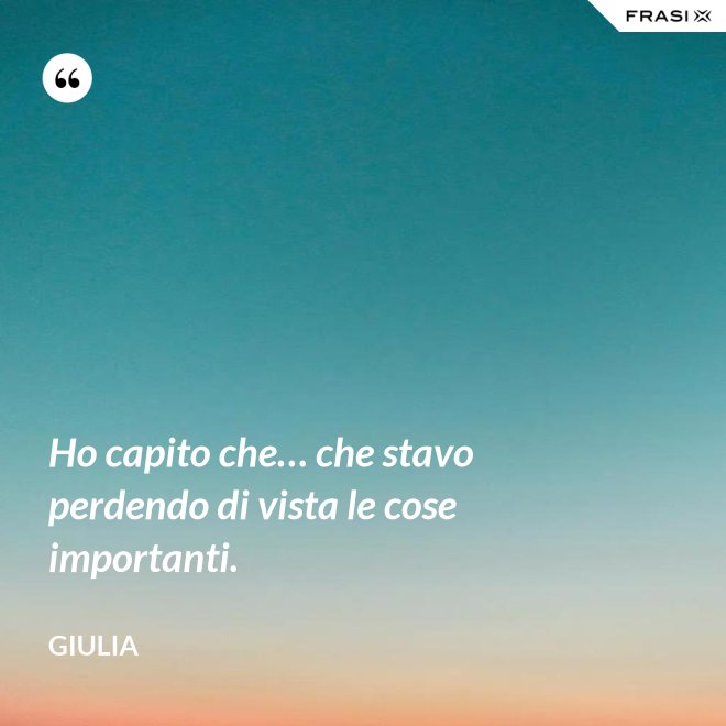 Ho capito che… che stavo perdendo di vista le cose importanti. - Giulia