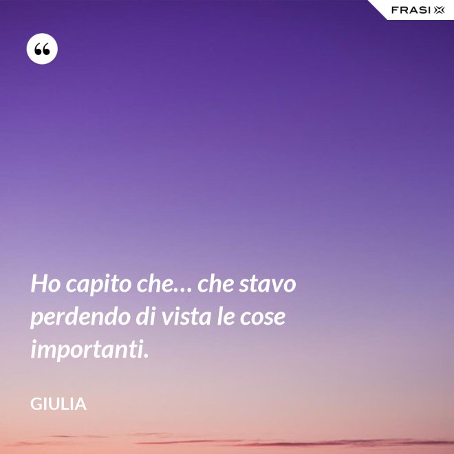 Ho capito che… che stavo perdendo di vista le cose importanti. - Giulia