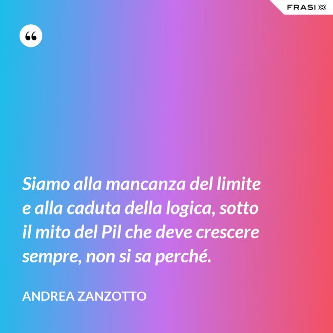 Siamo alla mancanza del limite e alla caduta della logica, sotto il mito del Pil che deve crescere sempre, non si sa perché. - Andrea Zanzotto