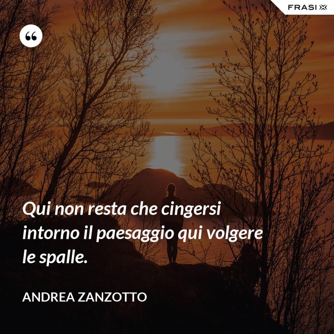 Qui non resta che cingersi intorno il paesaggio qui volgere le spalle. - Andrea Zanzotto