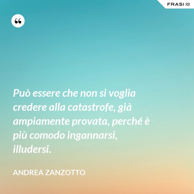 Può essere che non si voglia credere alla catastrofe, già ampiamente provata, perché è più comodo ingannarsi, illudersi. - Andrea Zanzotto