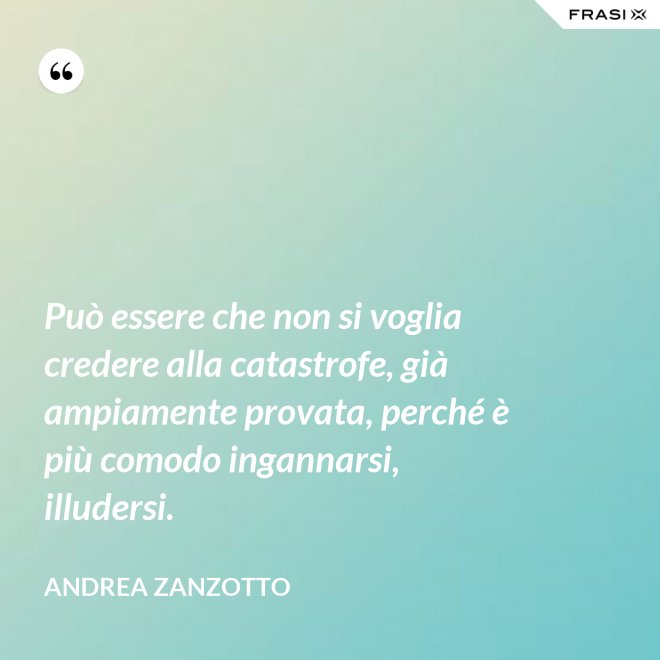 Può essere che non si voglia credere alla catastrofe, già ampiamente provata, perché è più comodo ingannarsi, illudersi. - Andrea Zanzotto