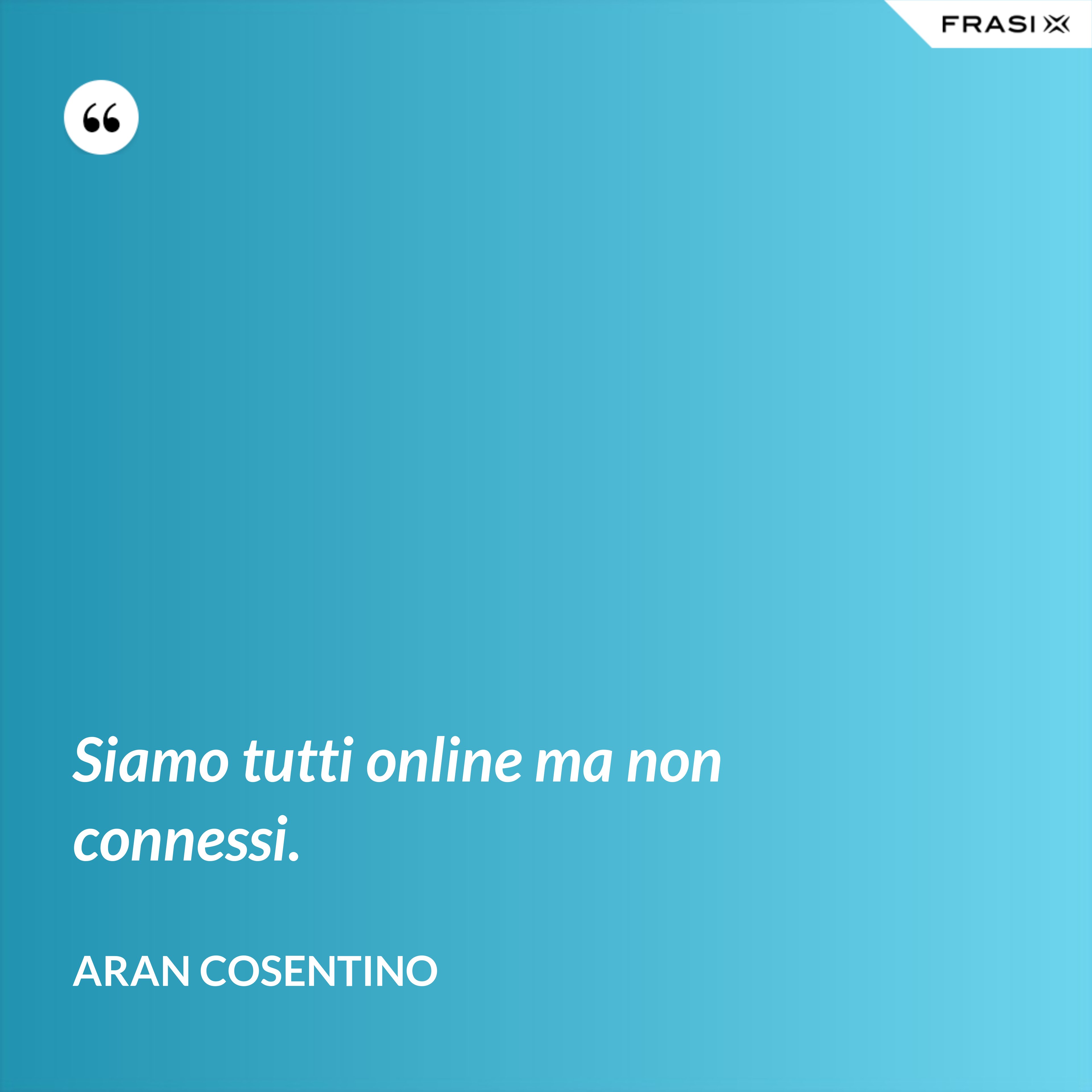 Siamo tutti online ma non connessi. - Aran Cosentino