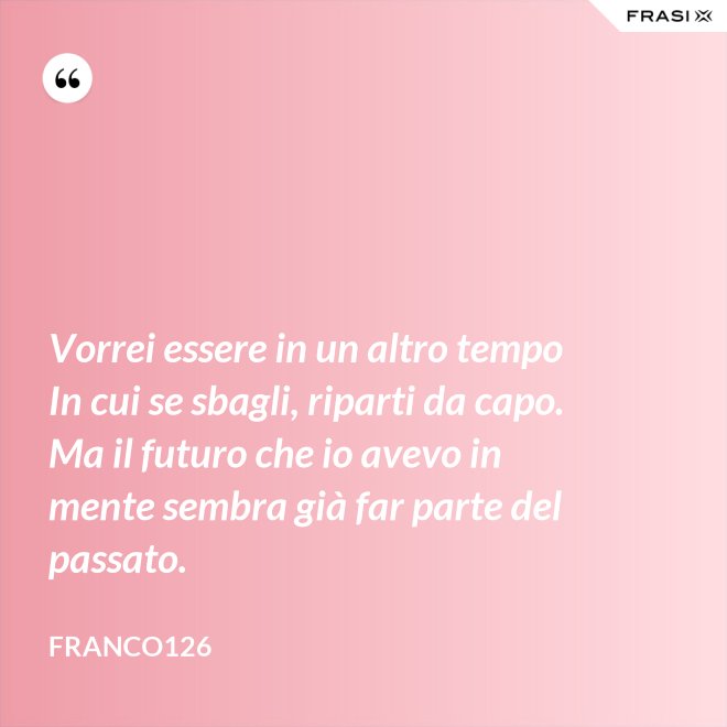 Vorrei essere in un altro tempo In cui se sbagli, riparti da capo. Ma il futuro che io avevo in mente sembra già far parte del passato. - Franco126