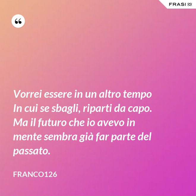Vorrei essere in un altro tempo In cui se sbagli, riparti da capo. Ma il futuro che io avevo in mente sembra già far parte del passato. - Franco126