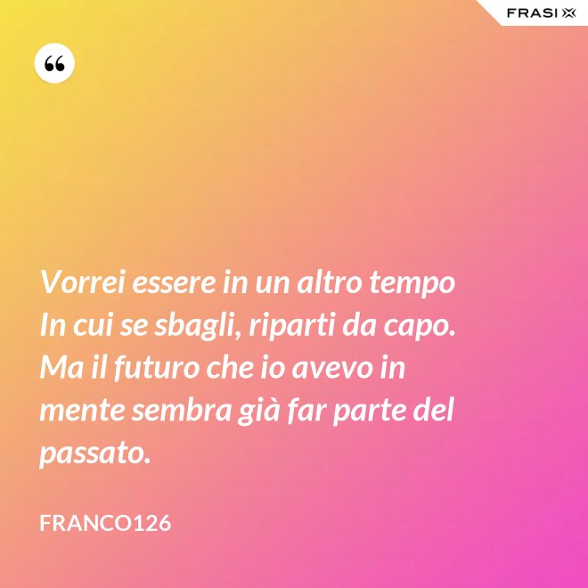 Vorrei essere in un altro tempo In cui se sbagli, riparti da capo. Ma il futuro che io avevo in mente sembra già far parte del passato. - Franco126
