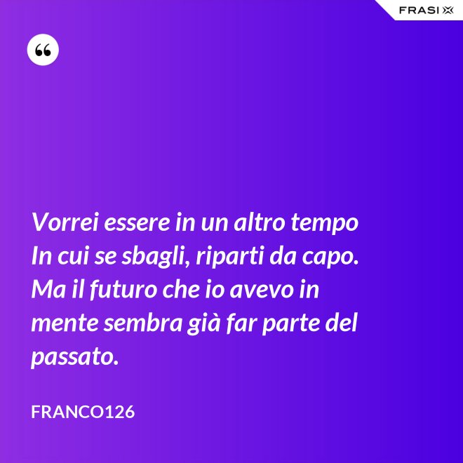 Vorrei essere in un altro tempo In cui se sbagli, riparti da capo. Ma il futuro che io avevo in mente sembra già far parte del passato. - Franco126