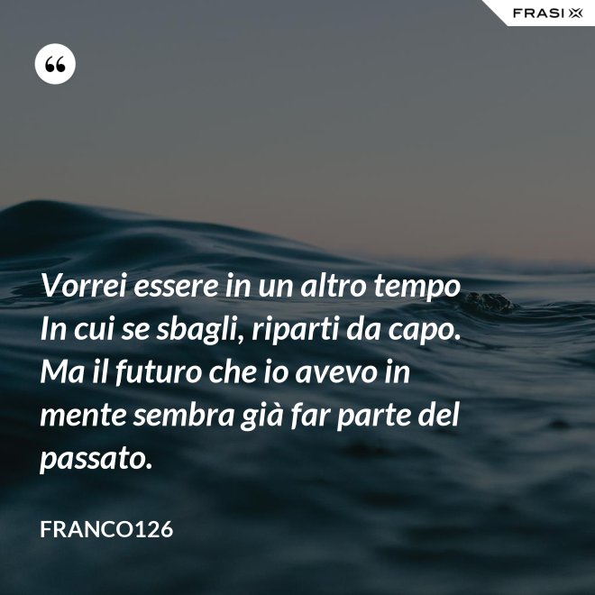 Vorrei essere in un altro tempo In cui se sbagli, riparti da capo. Ma il futuro che io avevo in mente sembra già far parte del passato. - Franco126