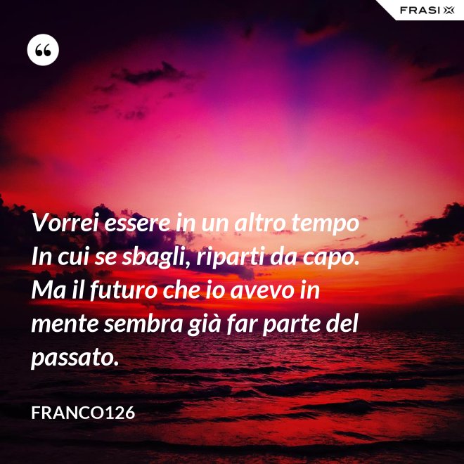 Vorrei essere in un altro tempo In cui se sbagli, riparti da capo. Ma il futuro che io avevo in mente sembra già far parte del passato. - Franco126
