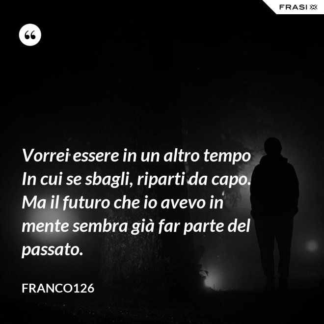 Vorrei essere in un altro tempo In cui se sbagli, riparti da capo. Ma il futuro che io avevo in mente sembra già far parte del passato. - Franco126
