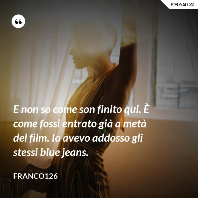 E non so come son finito qui. È come fossi entrato già a metà del film. Io avevo addosso gli stessi blue jeans. - Franco126