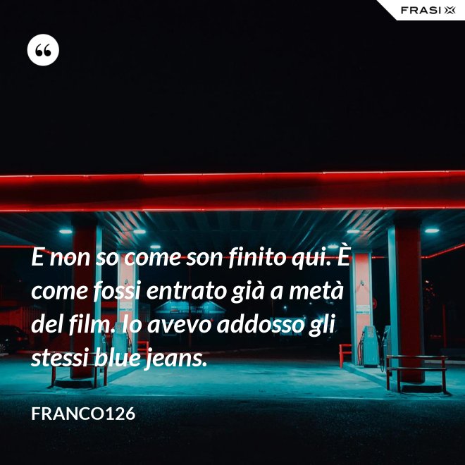 E non so come son finito qui. È come fossi entrato già a metà del film. Io avevo addosso gli stessi blue jeans. - Franco126